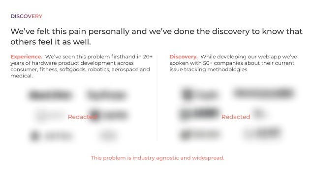 Problem
Hardwareengineersarelockedintodesigntools(CAD)thatdon’tsupport
collaborationorteamwork.
Theyareforcedtousehighlyinefficientanderrorproneworkaroundsbuiltfromgeneral
purposeproductivitytoolsandsoftwaredevelopmenttoolsthat
. don’tmeettheuniqueneedsof
hardwaredevelopment
CAD StatusQuo-BespokeWorkarounds&SWDevTools
We’vefeltthispainpersonallyandwe’vedonethediscoverytoknowthat
othersfeelitaswell.
Discovery. Whiledevelopingourwebappwe’ve
spokenwith50+companiesabouttheircurrent
issuetrackingmethodologies.
Experience. We’veseenthisproblemfirsthandin20+
yearsofhardwareproductdevelopmentacross
consumer,fitness,softgoods,robotics,aerospaceand
medical.
Thisproblemisindustryagnosticandwidespread.
DISCOVERY
Redacted Redacted
 