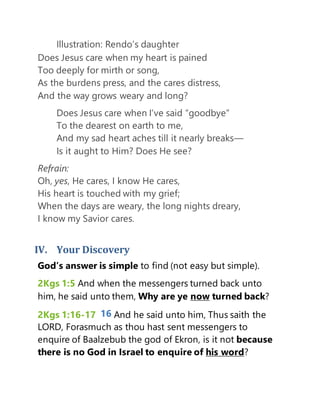 Illustration: Rendo’s daughter
Does Jesus care when my heart is pained
Too deeply for mirth or song,
As the burdens press, and the cares distress,
And the way grows weary and long?
Does Jesus care when I’ve said “goodbye”
To the dearest on earth to me,
And my sad heart aches till it nearly breaks—
Is it aught to Him? Does He see?
Refrain:
Oh, yes, He cares, I know He cares,
His heart is touched with my grief;
When the days are weary, the long nights dreary,
I know my Savior cares.
IV. Your Discovery
God’s answer is simple to find (not easy but simple).
2Kgs 1:5 And when the messengers turned back unto
him, he said unto them, Why are ye now turned back?
2Kgs 1:16-17 16 And he said unto him, Thus saith the
LORD, Forasmuch as thou hast sent messengers to
enquire of Baalzebub the god of Ekron, is it not because
there is no God in Israel to enquire of his word?
 