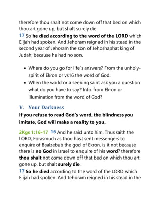 therefore thou shalt not come down off that bed on which
thou art gone up, but shalt surely die.
17 So he died according to the word of the LORD which
Elijah had spoken. And Jehoram reigned in his stead in the
second year of Jehoram the son of Jehoshaphat king of
Judah; because he had no son.
 Where do you go for life’s answers? From the unholy-
spirit of Ekron or vs16 the word of God.
 When the world or a seeking saint ask you a question
what do you have to say? Info. from Ekron or
illumination from the word of God?
V. Your Darkness
If you refuse to read God’s word, the blindness you
imitate, God will make a reality to you.
2Kgs 1:16-17 16 And he said unto him, Thus saith the
LORD, Forasmuch as thou hast sent messengers to
enquire of Baalzebub the god of Ekron, is it not because
there is no God in Israel to enquire of his word? therefore
thou shalt not come down off that bed on which thou art
gone up, but shalt surely die.
17 So he died according to the word of the LORD which
Elijah had spoken. And Jehoram reigned in his stead in the
 