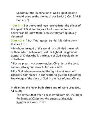 So without the illumination of God’s Spirit, no one
would ever see the glories of our Savior (I Cor. 2:14; II
Cor. 4:3-6).
1Cor 2:14 But the natural man receiveth not the things of
the Spirit of God: for they are foolishness unto him:
neither can he know them, because they are spiritually
discerned.
2Cor 4:3-6 3 But if our gospel be hid, it is hid to them
that are lost:
4 In whom the god of this world hath blinded the minds
of them which believe not, lest the light of the glorious
gospel of Christ, who is the image of God, should shine
unto them.
5 For we preach not ourselves, but Christ Jesus the Lord;
and ourselves your servants for Jesus' sake.
6 For God, who commanded the light to shine out of
darkness, hath shined in our hearts, to give the light of the
knowledge of the glory of God in the face of Jesus Christ.
In cleansing the leper, both blood and oil were used (Lev.
14:14-18).
This reveals that when one is saved from sin, that both
the blood of Christ and the person of the Holy
Spirit have a work to do.
 