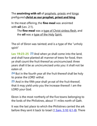 The anointing with oil of prophets, priests and kings
prefigured christ as our prophet, priest and king.
In the meat offering, the fine meal was anointed
with oil (Lev. 2:1).
The fine meal was a type of Christ sinless flesh, and
the oil was a type of the Holy Spirit.
The oil of Ekron was tainted; and is a type of the “unholy
spirit”
Lev 19:23-25 23 And when ye shall come into the land,
and shall have planted all manner of trees for food, then
ye shall count the fruit thereof as uncircumcised: three
years shall it be as uncircumcised unto you: it shall not be
eaten of.
24 But in the fourth year all the fruit thereof shall be holy
to praise the LORD withal.
25 And in the fifth year shall ye eat of the fruit thereof,
that it may yield unto you the increase thereof: I am the
LORD your God.
Ekron is the most northerly of the five towns belonging to
the lords of the Philistines, about 11 miles north of Gath.
It was the last place to which the Philistines carried the ark
before they sent it back to Israel (1 Sam. 5:10; 6:1-8). There
 
