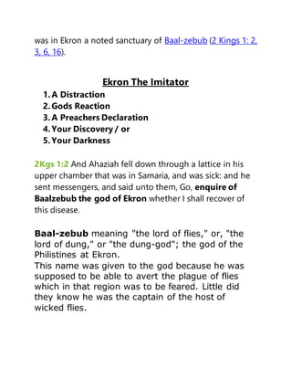 was in Ekron a noted sanctuary of Baal-zebub (2 Kings 1: 2,
3, 6, 16).
Ekron The Imitator
1.A Distraction
2.Gods Reaction
3.A Preachers Declaration
4.Your Discovery / or
5.Your Darkness
2Kgs 1:2 And Ahaziah fell down through a lattice in his
upper chamber that was in Samaria, and was sick: and he
sent messengers, and said unto them, Go, enquire of
Baalzebub the god of Ekron whether I shall recover of
this disease.
Baal-zebub meaning "the lord of flies," or, "the
lord of dung," or "the dung-god"; the god of the
Philistines at Ekron.
This name was given to the god because he was
supposed to be able to avert the plague of flies
which in that region was to be feared. Little did
they know he was the captain of the host of
wicked flies.
 