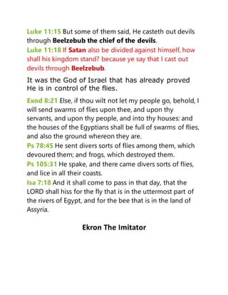 Luke 11:15 But some of them said, He casteth out devils
through Beelzebub the chief of the devils.
Luke 11:18 If Satan also be divided against himself, how
shall his kingdom stand? because ye say that I cast out
devils through Beelzebub.
It was the God of Israel that has already proved
He is in control of the flies.
Exod 8:21 Else, if thou wilt not let my people go, behold, I
will send swarms of flies upon thee, and upon thy
servants, and upon thy people, and into thy houses: and
the houses of the Egyptians shall be full of swarms of flies,
and also the ground whereon they are.
Ps 78:45 He sent divers sorts of flies among them, which
devoured them; and frogs, which destroyed them.
Ps 105:31 He spake, and there came divers sorts of flies,
and lice in all their coasts.
Isa 7:18 And it shall come to pass in that day, that the
LORD shall hiss for the fly that is in the uttermost part of
the rivers of Egypt, and for the bee that is in the land of
Assyria.
Ekron The Imitator
 