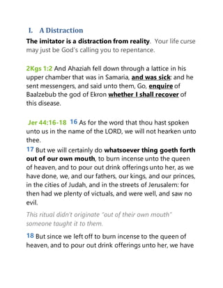 I. A Distraction
The imitator is a distraction from reality. Your life curse
may just be God’s calling you to repentance.
2Kgs 1:2 And Ahaziah fell down through a lattice in his
upper chamber that was in Samaria, and was sick: and he
sent messengers, and said unto them, Go, enquire of
Baalzebub the god of Ekron whether I shall recover of
this disease.
Jer 44:16-18 16 As for the word that thou hast spoken
unto us in the name of the LORD, we will not hearken unto
thee.
17 But we will certainly do whatsoever thing goeth forth
out of our own mouth, to burn incense unto the queen
of heaven, and to pour out drink offerings unto her, as we
have done, we, and our fathers, our kings, and our princes,
in the cities of Judah, and in the streets of Jerusalem: for
then had we plenty of victuals, and were well, and saw no
evil.
This ritual didn’t originate “out of their own mouth”
someone taught it to them.
18 But since we left off to burn incense to the queen of
heaven, and to pour out drink offerings unto her, we have
 