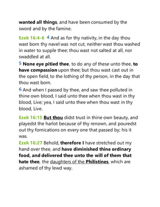 wanted all things, and have been consumed by the
sword and by the famine.
Ezek 16:4-6 4 And as for thy nativity, in the day thou
wast born thy navel was not cut, neither wast thou washed
in water to supple thee; thou wast not salted at all, nor
swaddled at all.
5 None eye pitied thee, to do any of these unto thee, to
have compassion upon thee; but thou wast cast out in
the open field, to the lothing of thy person, in the day that
thou wast born.
6 And when I passed by thee, and saw thee polluted in
thine own blood, I said unto thee when thou wast in thy
blood, Live; yea, I said unto thee when thou wast in thy
blood, Live.
Ezek 16:15 But thou didst trust in thine own beauty, and
playedst the harlot because of thy renown, and pouredst
out thy fornications on every one that passed by; his it
was.
Ezek 16:27 Behold, therefore I have stretched out my
hand over thee, and have diminished thine ordinary
food, and delivered thee unto the will of them that
hate thee, the daughters of the Philistines, which are
ashamed of thy lewd way.
 