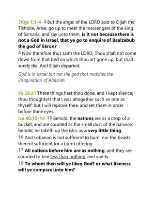 2Kgs 1:3-4 3 But the angel of the LORD said to Elijah the
Tishbite, Arise, go up to meet the messengers of the king
of Samaria, and say unto them, Is it not because there is
not a God in Israel, that ye go to enquire of Baalzebub
the god of Ekron?
4 Now therefore thus saith the LORD, Thou shalt not come
down from that bed on which thou art gone up, but shalt
surely die. And Elijah departed.
God is in Israel but not the god that matches the
imagination of Ahaziah.
Ps 50:21 These things hast thou done, and I kept silence;
thou thoughtest that I was altogether such an one as
thyself: but I will reprove thee, and set them in order
before thine eyes.
Isa 40:15-18 15 Behold, the nations are as a drop of a
bucket, and are counted as the small dust of the balance:
behold, he taketh up the isles as a very little thing.
16 And Lebanon is not sufficient to burn, nor the beasts
thereof sufficient for a burnt offering.
17 All nations before him are as nothing; and they are
counted to him less than nothing, and vanity.
18 To whom then will ye liken God? or what likeness
will ye compare unto him?
 