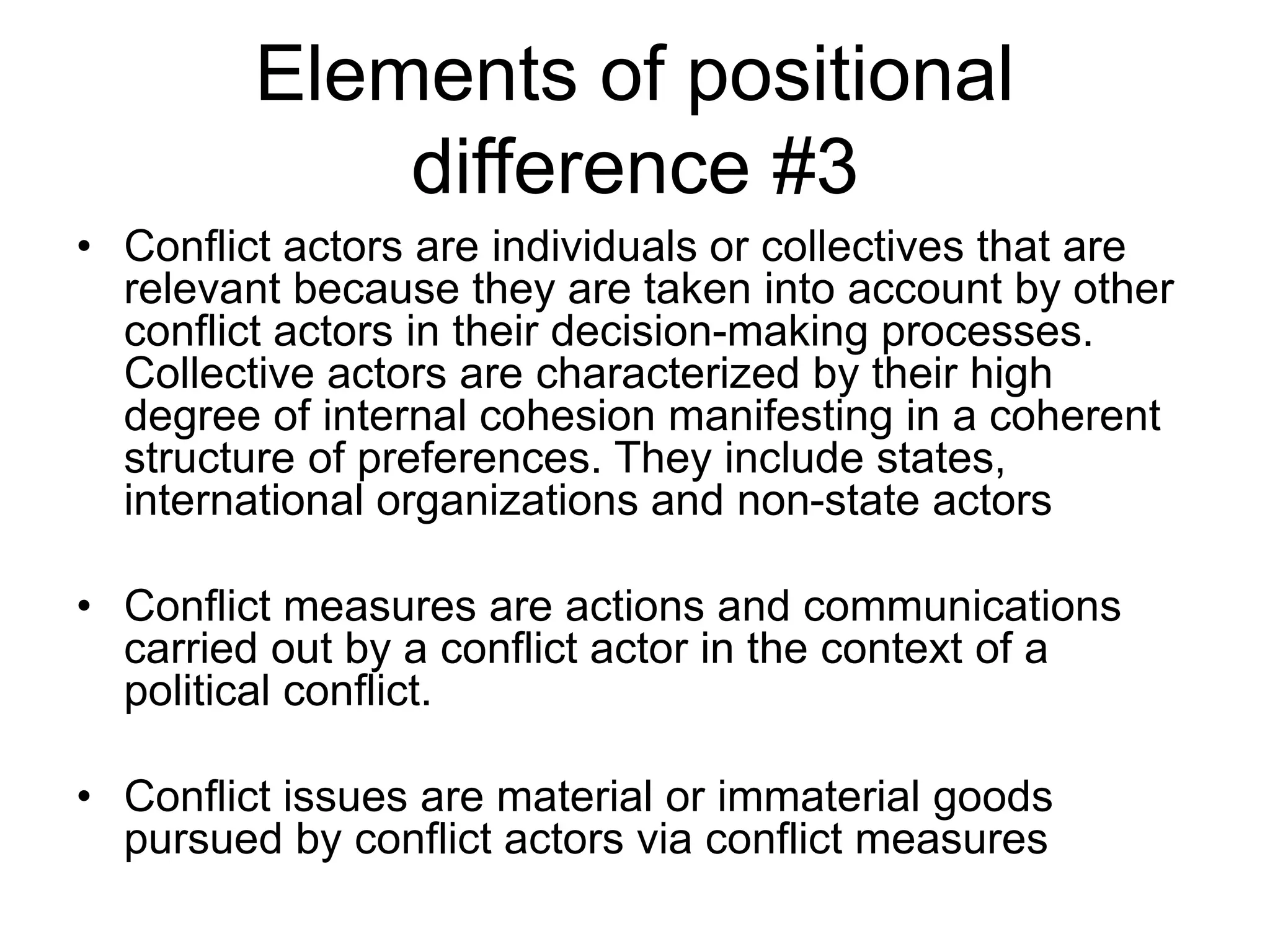 Elements of positional
difference #3
• Conflict actors are individuals or collectives that are
relevant because they are taken into account by other
conflict actors in their decision-making processes.
Collective actors are characterized by their high
degree of internal cohesion manifesting in a coherent
structure of preferences. They include states,
international organizations and non-state actors
• Conflict measures are actions and communications
carried out by a conflict actor in the context of a
political conflict.
• Conflict issues are material or immaterial goods
pursued by conflict actors via conflict measures
 