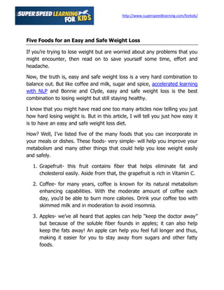 http://www.superspeedlearning.com/forkids/




Five Foods for an Easy and Safe Weight Loss

If you’re trying to lose weight but are worried about any problems that you
might encounter, then read on to save yourself some time, effort and
headache.

Now, the truth is, easy and safe weight loss is a very hard combination to
balance out. But like coffee and milk, sugar and spice, accelerated learning
with NLP and Bonnie and Clyde, easy and safe weight loss is the best
combination to losing weight but still staying healthy.

I know that you might have read one too many articles now telling you just
how hard losing weight is. But in this article, I will tell you just how easy it
is to have an easy and safe weight loss diet.

How? Well, I’ve listed five of the many foods that you can incorporate in
your meals or dishes. These foods- very simple- will help you improve your
metabolism and many other things that could help you lose weight easily
and safely.

   1. Grapefruit- this fruit contains fiber that helps eliminate fat and
      cholesterol easily. Aside from that, the grapefruit is rich in Vitamin C.

   2. Coffee- for many years, coffee is known for its natural metabolism
      enhancing capabilities. With the moderate amount of coffee each
      day, you’d be able to burn more calories. Drink your coffee too with
      skimmed milk and in moderation to avoid insomnia.

   3. Apples- we’ve all heard that apples can help “keep the doctor away”
      but because of the soluble fiber founds in apples; it can also help
      keep the fats away! An apple can help you feel full longer and thus,
      making it easier for you to stay away from sugars and other fatty
      foods.
 