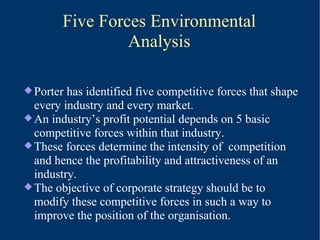 Five Forces Environmental Analysis Porter has identified five competitive forces that shape every industry and every market. An industry’s profit potential depends on 5 basic competitive forces within that industry. These forces determine the intensity of  competition and hence the profitability and attractiveness of an industry. The objective of corporate strategy should be to modify these competitive forces in such a way to improve the position of the organisation. 