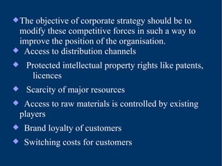 The objective of corporate strategy should be to modify these competitive forces in such a way to improve the position of the organisation. Access to distribution channels Protected intellectual property rights like patents,    licences Scarcity of major resources Access to raw materials is controlled by existing  players Brand loyalty of customers Switching costs for customers 