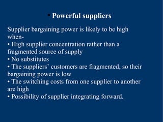 Powerful suppliers Supplier bargaining power is likely to be high when- •  High supplier concentration rather than a fragmented source of supply •  No substitutes •  The suppliers’ customers are fragmented, so their bargaining power is low •  The switching costs from one supplier to another are high •  Possibility of supplier integrating forward. 