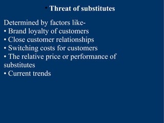 Threat of substitutes Determined by factors like- •  Brand loyalty of customers •  Close customer relationships •  Switching costs for customers •  The relative price or performance of substitutes •  Current trends 