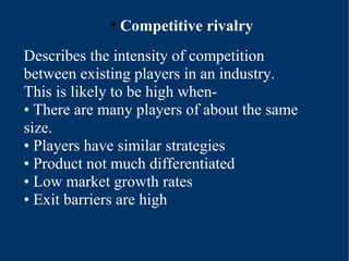 Competitive rivalry Describes the intensity of competition between existing players in an industry. This is likely to be high when- •  There are many players of about the same size. •  Players have similar strategies •  Product not much differentiated •  Low market growth rates •  Exit barriers are high 