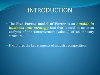INTRODUCTION
 The Five Forces model of Porter is an outside-in
business unit strategy tool that is used to make an
analysis of the attractiveness (value...) of an industry
structure.
 It captures the key elements of industry competition.
 