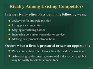 Rivalry Among Existing Competitors
Intense rivalry often plays out in the following ways:
    Jockeying for strategic position
    Using price competition
    Staging advertising battles
    Increasing consumer warranties or service
    Making new product introductions

Occurs when a firm is pressured or sees an opportunity
    Price competition often leaves the entire industry worse off
    Advertising battles may increase total industry demand, but
    may be costly to smaller competitors

                                                                   Ch2-
 