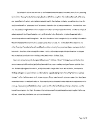 Page 2 of 9
Southwesthasalsostreamlineditsbusinessmodel tovalue costefficiencyoverall else,seeking
to minimize “luxury”costs.Forexample,SouthwestAirlinesonlyflies737 modelsof aircraft.Withonly
one type of aircraft, pilotsquicklybecomeexpertswiththe airplane,reducingoverall trainingtime.An
additional benefitof onlyone classof airplane isthe reductionof maintenance costs.Standardizedparts
and reducedtrainingforthe maintenance crew resultsin animprovedbottomline.Anotherexample of
reducingcostsisSouthwest’spatternof avoidingmajorhubs.Bylandinginsecondaryairportsthey
avoiddelaysandreduce dockingfees. The mostnoticeable costcuttingstrategyutilizedbySouthwestis
the eliminationof mostpremiumservices,suchasmeal service.The eliminationof meal service and
other“premium”productshasallowedSouthwesttoreduce in-house costsandpasssavingsontotheir
customers.Southwesthasmanagedtocreate a seriesof interworkingandinterconnectedstrategies
that make itsbusinessmodel incrediblydifficulttoimitate (Gittell,2003).
However,consumerwantschange andSouthwest’s“strippeddown”strategymayeventuallystop
producingsustainableprofits.While Southwest Airlinestargetmarketconsistsof young,middle class,
and those travellingshortdistances,manyconsumerssimplywantmore.Forexample,Southwest’s
strategyislargelyunsustainable inaninternational capacity.Longinternationalflightairlinessuch as
Emirate’soffersfull roomestoitsfirstclasspatrons.These luxuriespull customersawayfromSouthwest
once the distance exceedsafewhours.FortunatelyforSouthwestAirlines,thesemarketsdonottendto
overlap.However,once flighttechnologybeginstooffershorterflightsoverlongerdistancesandthe
overall industrycostof a flightdecreasesthe mainsource of competitiveadvantage maybe the luxury
offered,somethingSouthwesthasnoexperience with.
 