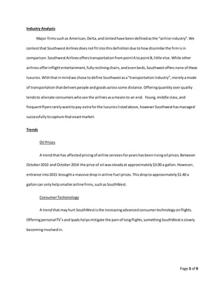Page 3 of 9
Industry Analysis
Major firmssuchas American,Delta,andUnitedhave beendefinedasthe “airline industry”.We
contestthat SouthwestAirlinesdoesnotfitintothisdefinitiondue tohow dissimilarthe firmisin
comparison.SouthwestAirlinesofferstransportationfrompointA topointB,little else.While other
airlinesofferinflightentertainment,fullyrecliningchairs,andevenbeds,Southwestoffersnone of these
luxuries.Withthatinmindwe chose todefine Southwestasa“transportationindustry”,merelyamode
of transportationthatdeliverspeople andgoodsacrosssome distance.Offeringquantityoverquality
tendsto alienate consumerswhosee the airlinesasameansto an end. Young,middle class,and
frequentflyersrarelywanttopay extraforthe luxurieslistedabove,howeverSouthwesthasmanaged
successfullytocapture thatexactmarket.
Trends
Oil Prices
A trendthat has affectedpricingof airline servicesforyearshasbeenrisingoil prices.Between
October2010 and October2014 the price of oil wassteadyat approximately$3.00 a gallon.However,
entrance into2015 broughta massive dropinairline fuel prices.Thisdroptoapproximately$1.40 a
galloncan onlyhelpsmallerairlinefirms,suchasSouthWest.
ConsumerTechonology
A trendthat mayhurt SouthWestisthe increasingadvancedconsumertechnologyonflights.
OfferingpersonalTV’sandIpadshelpsmitigate the painof longflights,somethingSouthWestisslowly
becominginvolvedin.
 