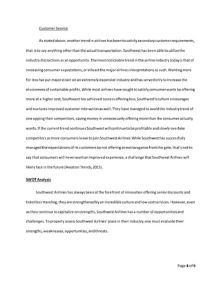 Page 4 of 9
CustomerService
As statedabove,anothertrendinairlineshasbeentosatisfysecondarycustomerrequirements,
that isto say anythingotherthanthe actual transportation.Southwesthasbeenable toutilizethe
industrydistractionsasanopportunity.The mostnoticeabletrendinthe airline industrytodayisthatof
increasingconsumerexpectations,oratleastthe majorairlinesinterpretationsassuch.Wantingmore
for lesshasput majorstrainon an extremelyexpensive industryandhasservedonlytoincrease the
elusivenessof sustainable profits.While mostairlineshave soughttosatisfyconsumerwantsbyoffering
more at a highercost,Southwesthasachievedsuccessofferingless.Southwest’sculture encourages
and nurturesimprovedcustomerinteractionaswell.Theyhave managedtoavoidthe industrytrendof
one uppingtheircompetitors,savingmoneyinunnecessarilyofferingmore thanthe consumeractually
wants.If the currenttrendcontinuesSouthwestwillcontinuetobe profitable andslowlyovertake
competitorsasmore consumersleave tojoinSouthwestAirlines.While Southwesthassuccessfully
managedthe expectationsof itscustomersbynotofferinganextravagance fromthe gate,that’snotto
say that consumerswill neverwantanimprovedexperience,achallenge thatSouthwestAirlineswill
likelyface inthe future (AviationTrends,2015).
SWOT Analysis
SouthwestAirlineshasalwaysbeenatthe forefrontof innovationofferingseniordiscountsand
ticketlesstraveling,theyare strengthenedbyanincredible cultureandlow costservices.However,even
as theycontinue tocapitalize onstrengths,SouthwestAirlineshasa numberof opportunitiesand
challenges.ToproperlyassessSouthwestAirlines’place intheirindustry,one mustevaluate their
strengths,weaknesses,opportunities,andthreats.
 