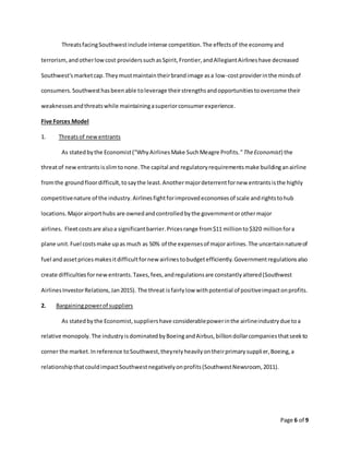 Page 6 of 9
ThreatsfacingSouthwestinclude intense competition.The effectsof the economyand
terrorism,andotherlowcost providerssuchasSpirit,Frontier,andAllegiantAirlineshave decreased
Southwest'smarketcap.Theymustmaintaintheirbrandimage asa low-costproviderinthe mindsof
consumers.Southwesthasbeenable toleverage theirstrengthsandopportunitiestoovercome their
weaknessesandthreatswhile maintainingasuperiorconsumerexperience.
Five Forces Model
1. Threatsof newentrants
As statedbythe Economist("WhyAirlinesMake SuchMeagre Profits."TheEconomist) the
threatof new entrantsis slimtonone.The capital and regulatoryrequirementsmake buildinganairline
fromthe groundfloordifficult,tosaythe least.Anothermajordeterrentfornew entrantsisthe highly
competitivenature of the industry.Airlinesfightforimprovedeconomiesof scale andrightstohub
locations.Majorairporthubs are ownedandcontrolledbythe governmentorothermajor
airlines. Fleetcostsare alsoa significantbarrier.Pricesrange from$11 millionto$320 millionfora
plane unit.Fuel costsmake upas much as 50% of the expensesof majorairlines.The uncertainnatureof
fuel andassetpricesmakesitdifficultfornew airlinestobudgetefficiently.Governmentregulationsalso
create difficultiesfornewentrants.Taxes,fees,andregulationsare constantlyaltered(Southwest
AirlinesInvestorRelations,Jan2015). The threat isfairlylow withpotential of positiveimpactonprofits.
2. Bargainingpowerof suppliers
As statedbythe Economist,suppliershave considerablepowerinthe airlineindustrydue toa
relative monopoly.The industryisdominatedbyBoeingandAirbus,billiondollarcompaniesthatseekto
corner the market.Inreference toSouthwest,theyrelyheavilyontheirprimarysupplier,Boeing,a
relationshipthatcouldimpactSouthwestnegativelyonprofits(SouthwestNewsroom, 2011).
 