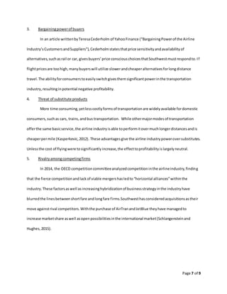 Page 7 of 9
3. Bargainingpowerof buyers
In an article writtenbyTeresaCederholm of YahooFinance (“BargainingPowerof the Airline
Industry’sCustomersandSuppliers”),Cederholmstatesthatprice sensitivityandavailabilityof
alternatives,suchasrail or car, givesbuyers’price consciouschoicesthatSouthwestmustrespondto.If
flightpricesare toohigh,manybuyerswill utilize slowerandcheaperalternativesforlongdistance
travel.The abilityforconsumerstoeasilyswitchgivesthemsignificantpowerinthe transportation
industry,resultinginpotential negative profitability.
4. Threat of substitute products
More time consuming,yetlesscostlyformsof transportationare widelyavailable fordomestic
consumers,suchas cars, trains,andbus transportation. While othermajormodesof transportation
offerthe same basicservice,the airline industryisable toperformitovermuchlongerdistancesandis
cheaperpermile (Kasperkevic,2012). These advantagesgive the airline industrypoweroversubstitutes.
Unlessthe cost of flyingwere tosignificantlyincrease,the effecttoprofitabilityislargelyneutral.
5. Rivalryamongcompetingfirms
In 2014, the OECD competitioncommitteeanalyzedcompetitioninthe airlineindustry,finding
that the fierce competitionandlackof viable mergershasledto“horizontal alliances”withinthe
industry.These factorsaswell asincreasinghybridizationof businessstrategyinthe industryhave
blurredthe linesbetweenshortfare andlongfare firms.Southwesthasconsideredacquisitionsastheir
move againstrival competitors.Withthe purchase of AirTranandJetBlue theyhave managedto
increase marketshare aswell asopenpossibilitiesinthe international market(Schlangensteinand
Hughes,2015).
 