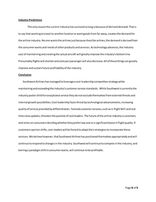 Page 8 of 9
Industry Predictions
The onlyreasonthe current industryhassurvivedsolongisbecause of deriveddemand.Thatis
to say that wantingtotravel to anotherlocationorwantgoods fromfar away,createsthe demandfor
the airline industry.Noone wantsthe airlinesjustbecause theylike airlines,the demandisderivedfrom
the consumerwantsand needsof otherproductsandservices.Astechnologyadvances,the industry
cost of maintainingandcreatingthe actual aircraft will greatlyimprove the industry'sbottomline.
Presumablyflightswill shortenandcostsperpassengerwill alsodecrease.All of thesethingscangreatly
improve andsustainfuture profitabilityof the industry.
Conclusion
SouthwestAirlineshasmanagedtoleverageacost leadershipcompetitive strategywhile
maintainingandexceedingthe industry’scustomerservice standards. While Southwestiscurrentlythe
industryposterchildforexceptional service theydonotexcludethemselvesfromexternal threatsand
internal growthpossibilities.Costleadershipfacesthreatbytechnological advancements,increasing
qualityof service providedbydifferentiators.Tailoredcustomerservices,suchasin flightWiFi andreal
time crewupdates,threatenthe positionof costleaders. The future of the airline industryisuncertain,
and reliesonconsumersdecidingwhethertheypreferlow costora significantboostinflightquality.If
customersopinionshifts,cost-leaderswill be forcedtoadapttheirstrategiestoincorporate these
services.We believehowever,thatSouthwestAirlineshaspositionedthemselvesappropriatelyandwill
continue torespondtochangesin the industry.Southwestwillcontinuetocompete inthe industry,and
barringa paradigmshiftinconsumerwants,will continue tobe profitable.
 
