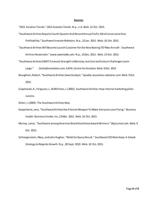 Page 9 of 9
Sources
"2015 AviationTrends." 2015 Aviation Trends.N.p.,n.d.Web.12 Oct. 2015.
"SouthwestAirlinesReportsFourthQuarterAndRecordAnnual Profit;42ndConsecutiveYear
Profitability."SouthwestInvestorRelations. N.p.,22Jan. 2015. Web.10 Oct.2015.
"SouthwestAirlinesWill BecomeLaunchCustomerforthe New Boeing737 Max Aircraft - Southwest
AirlinesNewsroom." www.swamedia.com.N.p.,13Dec.2011. Web.13 Oct. 2015.
“SouthwestAirlinesSWOT:Financial StrengthisMainstay,butCostandCulture ChallengesLoom
Large.” Centreforaviation.com.CAPA:Centre forAviation.Web.9Oct. 2015
Broughton,Robert.“SouthwestAirlinesSwotAnalysis.” Quality-assurance-solutions.com. Web.9Oct.
2015.
Czaplewski,A.,Ferguson,J.,&Milliman,J.(2001). SouthwestAirlines:How internal marketingpilots
success.
Gittel,J.(2003). The SouthwestAirlinesWay.
Kasperkevic,Jana."SouthwestAirlinesHasA SecretWeaponTo Make Everyone Love Flying." Business
Insider. BusinessInsider,Inc,13 Mar. 2012. Web.10 Oct. 2015.
Murray, Lance. “SouthwestamongAmericanBrandExcellenceAwardWinners.” Bizjournal.com. Web.9
Oct. 2015.
Schlangenstein,Mary,andJohnHughes."WebCite QueryResult." SouthwestCEORisksKeep-it-Simple
Strategy to Reignite Growth. N.p.,28 Sept.2010. Web.10 Oct.2015.
 