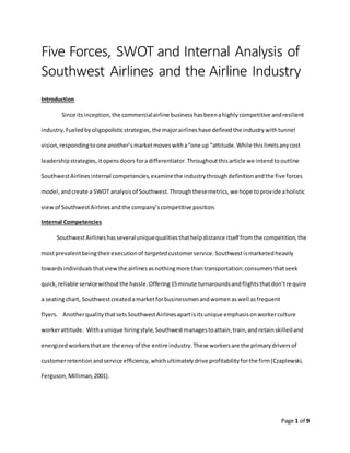 Page 1 of 9
Five Forces, SWOT and Internal Analysis of
Southwest Airlines and the Airline Industry
Introduction
Since itsinception,the commercialairline businesshasbeenahighlycompetitive andresilient
industry.Fueledbyoligopolisticstrategies,the majorairlineshave definedthe industrywithtunnel
vision,respondingtoone another’smarketmoveswitha“one up “attitude.While thislimitsanycost
leadershipstrategies,itopensdoors foradifferentiator.Throughoutthisarticle we intendtooutline
SouthwestAirlinesinternal competencies,examinethe industrythroughdefinitionandthe five forces
model,andcreate a SWOT analysisof Southwest.Throughthesemetrics,we hope toprovide aholistic
viewof SouthwestAirlinesandthe company’scompetitive position.
Internal Competencies
SouthwestAirlineshasseveraluniquequalitiesthathelpdistance itself fromthe competition,the
mostprevalentbeingtheirexecutionof targeted customerservice.Southwestismarketedheavily
towardsindividualsthatviewthe airlinesasnothingmore thantransportation:consumersthatseek
quick,reliable servicewithoutthe hassle.Offering15minute turnaroundsandflightsthatdon’trequire
a seatingchart, Southwestcreatedamarketforbusinessmenandwomenaswell asfrequent
flyers. AnotherqualitythatsetsSouthwestAirlinesapartisitsunique emphasisonworkerculture
workerattitude. Witha unique hiringstyle,Southwestmanagestoattain,train,andretainskilledand
energizedworkersthatare the envyof the entire industry.These workersare the primarydriversof
customerretentionandservice efficiency,whichultimatelydrive profitabilityforthe firm(Czaplewski,
Ferguson,Milliman,2001).
 