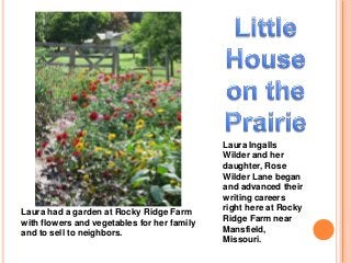 Laura Ingalls 
Wilder and her 
daughter, Rose 
Wilder Lane began 
and advanced their 
writing careers 
right here at Rocky 
Ridge Farm near 
Mansfield, 
Missouri. 
Laura had a garden at Rocky Ridge Farm 
with flowers and vegetables for her family 
and to sell to neighbors. 
 