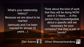 What’s your relationship
history?
Because we are about to be
married
(seriously and I’ve been
married for almost 10
years…)

Dan Adams

Think about the kind of work
that they will be doing NOW
and in 3 Years … is this
person truly knowledgeable
about a specific skill set
necessary for your
company? Are they a pair of
hands?
Gihan Amarasiriwardena

 