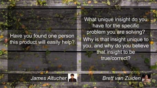 Have you found one person
this product will easily help?

James Altucher

What unique insight do you
have for the specific
problem you are solving?
Why is that insight unique to
you, and why do you believe
that insight to be
true/correct?

Brett van Zuiden

 