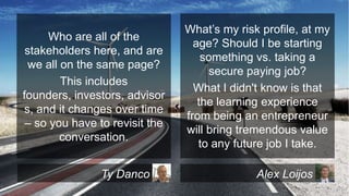 Who are all of the
stakeholders here, and are
we all on the same page?
This includes
founders, investors, advisor
s, and it changes over time
– so you have to revisit the
conversation.
Ty Danco

What’s my risk profile, at my
age? Should I be starting
something vs. taking a
secure paying job?
What I didn't know is that
the learning experience
from being an entrepreneur
will bring tremendous value
to any future job I take.
Alex Loijos

 