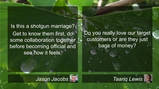 Is this a shotgun marriage?
Get to know them first, do
some collaboration together
before becoming official and
see how it feels.

Jason Jacobs

Do you really love our target
customers or are they just
bags of money?

Taariq Lewis

 