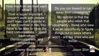 How much do we trust each
other?
Trust is super important. I
wouldn't work with people I
don't trust, can't confide in,
or can't confide in me. You
have to be able to have the
hard conversations -- about
each other,
clients/customers, and
employees.
Jeremy Weiskotten

Do you run toward or run
away from uncertainty?
My opinion is that the
people who relish that
uncertainty - those who view
it as an opportunity to figure
things out in ways others
won't - are the ones who will
thrive.
Jason Shin

 