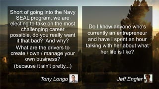 Short of going into the Navy
SEAL program, we are
electing to take on the most
challenging career
possible, do you really want
it that bad? And why?
What are the drivers to
create / own / manage your
own business?
(because it ain't pretty...)
Tony Longo

Do I know anyone who's
currently an entrepreneur
and have I spent an hour
talking with her about what
her life is like?

Jeff Engler

 