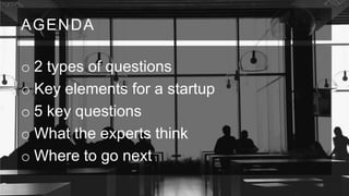 AGENDA
o 2 types of questions
o Key elements for a startup
o 5 key questions
o What the experts think
o Where to go next

 