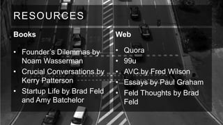 RESOURCES
Books

Web

• Founder’s Dilemmas by
Noam Wasserman
• Crucial Conversations by
Kerry Patterson
• Startup Life by Brad Feld
and Amy Batchelor

•
•
•
•
•

Quora
99u
AVC by Fred Wilson
Essays by Paul Graham
Feld Thoughts by Brad
Feld

 