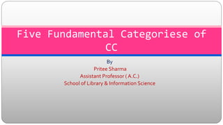 By
Pritee Sharma
Assistant Professor ( A.C.)
School of Library & Information Science
Five Fundamental Categoriese of
CC
 
