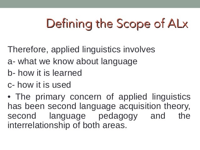 scope of applied linguistics Introduction: nature and scope of applied linguistics the term applied linguistics came into existence in the 1940s through the efforts of teachers who wished to ally themselves with “scientific” linguists and to dissociate themselves from teachers of literature. scope of applied linguistics Introduction: nature and scope of applied linguistics the term applied linguistics came into existence in the 1940s through the efforts of teachers who wished to ally themselves with “scientific” linguists and to dissociate themselves from teachers of literature.