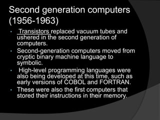 Second generation computers
(1956-1963)
•

Transistors replaced vacuum tubes and
ushered in the second generation of
computers.
• Second-generation computers moved from
cryptic binary machine language to
symbolic.
• High-level programming languages were
also being developed at this time, such as
early versions of COBOL and FORTRAN.
• These were also the first computers that
stored their instructions in their memory.

 
