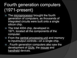 Fourth generation computers
(1971-present)







The microprocessor brought the fourth
generation of computers, as thousands of
integrated circuits were built onto a single
silicon chip.
The Intel 4004 chip, developed in
1971, located all the components of the
computer.
From the central processing unit and memory
to input/output controls—on a single chip.
. Fourth generation computers also saw the
development of GUIs, the mouse and
handheld devices.

 