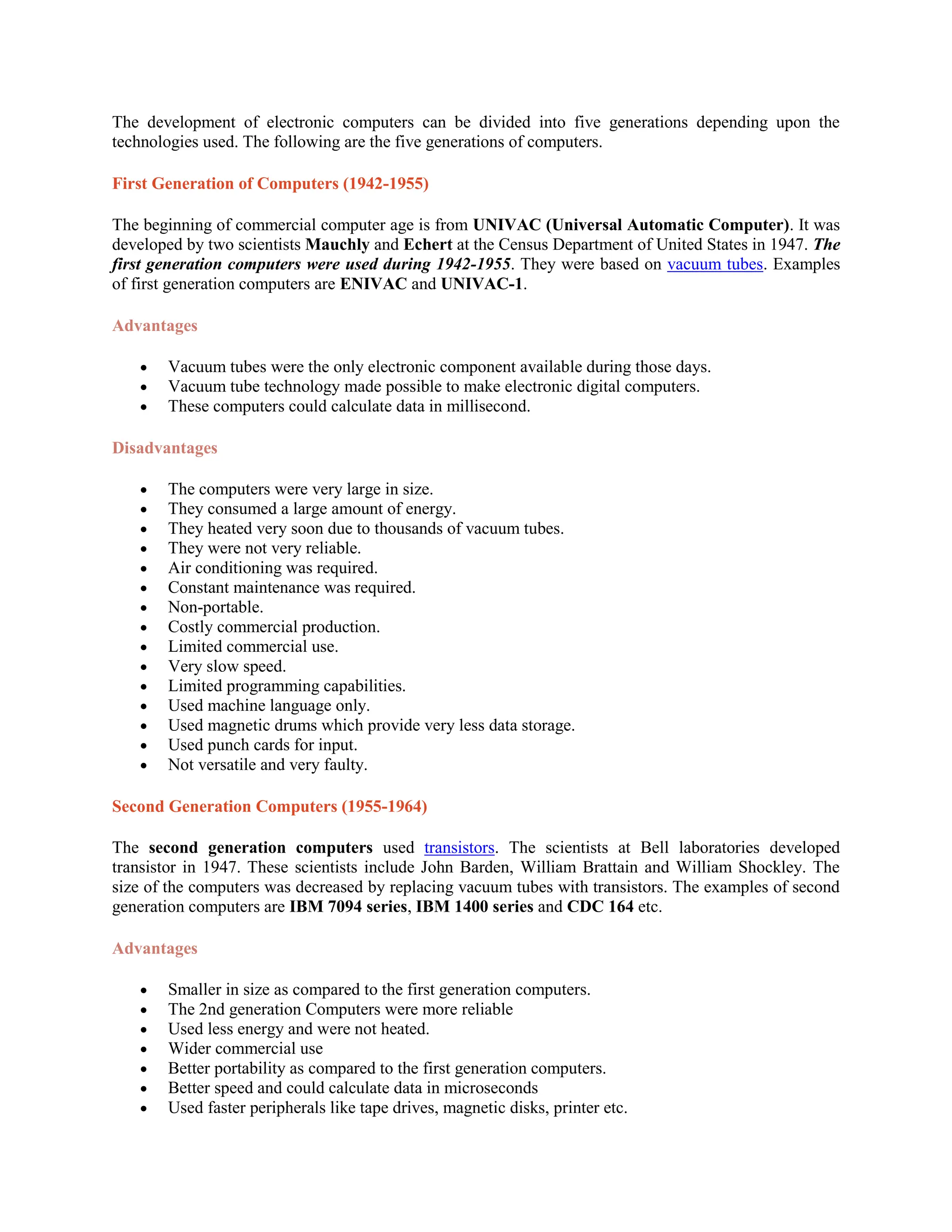 The development of electronic computers can be divided into five generations depending upon the
technologies used. The following are the five generations of computers.
First Generation of Computers (1942-1955)
The beginning of commercial computer age is from UNIVAC (Universal Automatic Computer). It was
developed by two scientists Mauchly and Echert at the Census Department of United States in 1947. The
first generation computers were used during 1942-1955. They were based on vacuum tubes. Examples
of first generation computers are ENIVAC and UNIVAC-1.
Advantages
 Vacuum tubes were the only electronic component available during those days.
 Vacuum tube technology made possible to make electronic digital computers.
 These computers could calculate data in millisecond.
Disadvantages
 The computers were very large in size.
 They consumed a large amount of energy.
 They heated very soon due to thousands of vacuum tubes.
 They were not very reliable.
 Air conditioning was required.
 Constant maintenance was required.
 Non-portable.
 Costly commercial production.
 Limited commercial use.
 Very slow speed.
 Limited programming capabilities.
 Used machine language only.
 Used magnetic drums which provide very less data storage.
 Used punch cards for input.
 Not versatile and very faulty.
Second Generation Computers (1955-1964)
The second generation computers used transistors. The scientists at Bell laboratories developed
transistor in 1947. These scientists include John Barden, William Brattain and William Shockley. The
size of the computers was decreased by replacing vacuum tubes with transistors. The examples of second
generation computers are IBM 7094 series, IBM 1400 series and CDC 164 etc.
Advantages
 Smaller in size as compared to the first generation computers.
 The 2nd generation Computers were more reliable
 Used less energy and were not heated.
 Wider commercial use
 Better portability as compared to the first generation computers.
 Better speed and could calculate data in microseconds
 Used faster peripherals like tape drives, magnetic disks, printer etc.
 