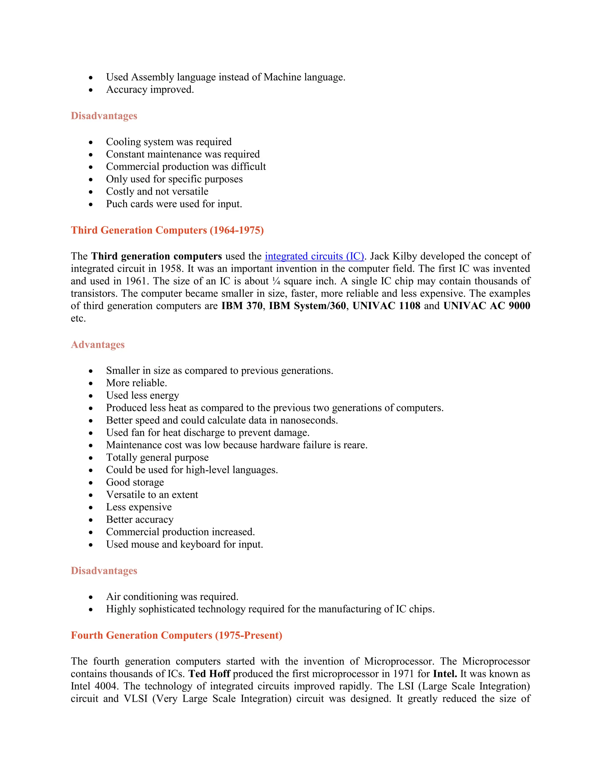  Used Assembly language instead of Machine language.
 Accuracy improved.
Disadvantages
 Cooling system was required
 Constant maintenance was required
 Commercial production was difficult
 Only used for specific purposes
 Costly and not versatile
 Puch cards were used for input.
Third Generation Computers (1964-1975)
The Third generation computers used the integrated circuits (IC). Jack Kilby developed the concept of
integrated circuit in 1958. It was an important invention in the computer field. The first IC was invented
and used in 1961. The size of an IC is about ¼ square inch. A single IC chip may contain thousands of
transistors. The computer became smaller in size, faster, more reliable and less expensive. The examples
of third generation computers are IBM 370, IBM System/360, UNIVAC 1108 and UNIVAC AC 9000
etc.
Advantages
 Smaller in size as compared to previous generations.
 More reliable.
 Used less energy
 Produced less heat as compared to the previous two generations of computers.
 Better speed and could calculate data in nanoseconds.
 Used fan for heat discharge to prevent damage.
 Maintenance cost was low because hardware failure is reare.
 Totally general purpose
 Could be used for high-level languages.
 Good storage
 Versatile to an extent
 Less expensive
 Better accuracy
 Commercial production increased.
 Used mouse and keyboard for input.
Disadvantages
 Air conditioning was required.
 Highly sophisticated technology required for the manufacturing of IC chips.
Fourth Generation Computers (1975-Present)
The fourth generation computers started with the invention of Microprocessor. The Microprocessor
contains thousands of ICs. Ted Hoff produced the first microprocessor in 1971 for Intel. It was known as
Intel 4004. The technology of integrated circuits improved rapidly. The LSI (Large Scale Integration)
circuit and VLSI (Very Large Scale Integration) circuit was designed. It greatly reduced the size of
 