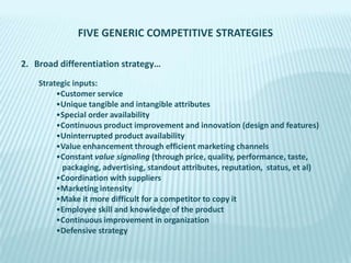 FIVE GENERIC COMPETITIVE STRATEGIES
2. Broad differentiation strategy…
Strategic inputs:
•Customer service
•Unique tangible and intangible attributes
•Special order availability
•Continuous product improvement and innovation (design and features)
•Uninterrupted product availability
•Value enhancement through efficient marketing channels
•Constant value signaling (through price, quality, performance, taste,
packaging, advertising, standout attributes, reputation, status, et al)
•Coordination with suppliers
•Marketing intensity
•Make it more difficult for a competitor to copy it
•Employee skill and knowledge of the product
•Continuous improvement in organization
•Defensive strategy

 