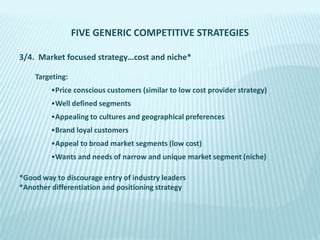 FIVE GENERIC COMPETITIVE STRATEGIES
3/4. Market focused strategy…cost and niche*
Targeting:

•Price conscious customers (similar to low cost provider strategy)
•Well defined segments
•Appealing to cultures and geographical preferences
•Brand loyal customers

•Appeal to broad market segments (low cost)
•Wants and needs of narrow and unique market segment (niche)
*Good way to discourage entry of industry leaders
*Another differentiation and positioning strategy

 