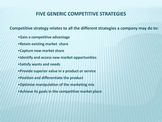 FIVE GENERIC COMPETITIVE STRATEGIES
Competitive strategy relates to all the different strategies a company may do to:
•Gain a competitive advantage

•Retain existing market share
•Capture new market share
•Identify and access new market opportunities
•Satisfy wants and needs

•Provide superior value in a product or service
•Position and differentiate the product
•Optimize manipulation of the marketing mix
•Achieve its goals in the competitive market place

 