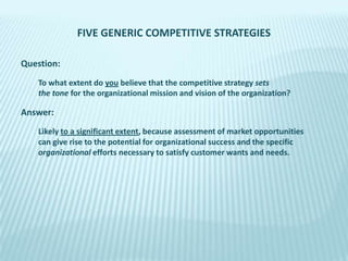 FIVE GENERIC COMPETITIVE STRATEGIES
Question:
To what extent do you believe that the competitive strategy sets
the tone for the organizational mission and vision of the organization?

Answer:
Likely to a significant extent, because assessment of market opportunities
can give rise to the potential for organizational success and the specific
organizational efforts necessary to satisfy customer wants and needs.

 