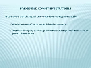 FIVE GENERIC COMPETITIVE STRATEGIES
Broad factors that distinguish one competitive strategy from another:
Whether a company’s target market is broad or narrow, or
Whether the company is pursuing a competitive advantage linked to low costs or
product differentiation.

 