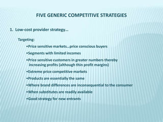 FIVE GENERIC COMPETITIVE STRATEGIES
1. Low-cost provider strategy…
Targeting:
•Price sensitive markets…price conscious buyers
•Segments with limited incomes

•Price sensitive customers in greater numbers thereby
increasing profits (although thin profit margins)
•Extreme price competitive markets
•Products are essentially the same
•Where brand differences are inconsequential to the consumer
•When substitutes are readily available
•Good strategy for new entrants

 