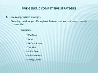FIVE GENERIC COMPETITIVE STRATEGIES
1. Low-cost provider strategy…
*Keeping costs low, yet offering basic features that low cost buyers consider
essential.
Examples:
Wal-Mart
Sam’s
99 Cent Stores
The Attic
Dollar Tree
Dollar General
Family Dollar

 