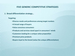 FIVE GENERIC COMPETITIVE STRATEGIES
2. Broad differentiation strategy…
Targeting:

•Diverse needs and preferences among target markets
•A broad range of buyers
•Value conscious consumers
•Products and services stand apart in consumers’ minds

•Customers looking for a unique value proposition
•Premium price products
•Buyers loyal to the brand (value the unique differentiation)

 